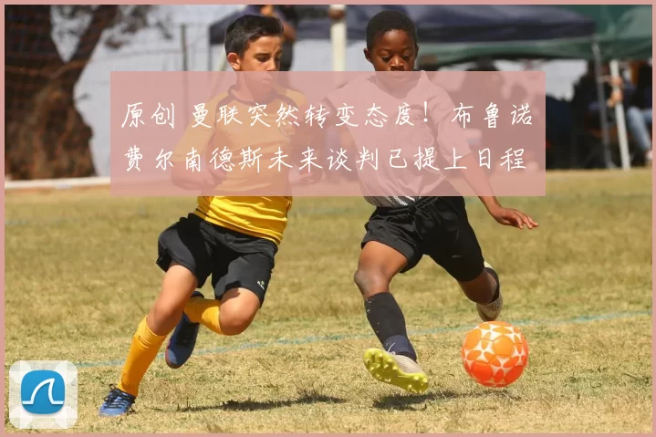 原创 曼联突然转变态度！布鲁诺・费尔南德斯未来谈判已提上日程