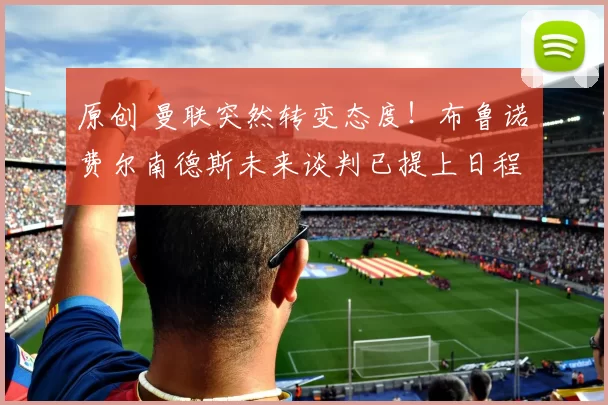 原创 曼联突然转变态度！布鲁诺・费尔南德斯未来谈判已提上日程