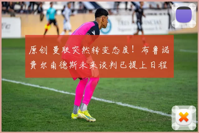 原创 曼联突然转变态度！布鲁诺・费尔南德斯未来谈判已提上日程