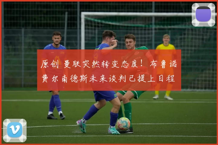 原创 曼联突然转变态度！布鲁诺・费尔南德斯未来谈判已提上日程