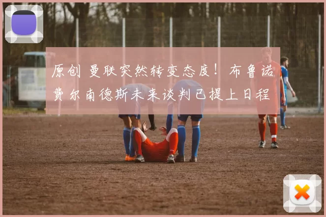 原创 曼联突然转变态度！布鲁诺・费尔南德斯未来谈判已提上日程