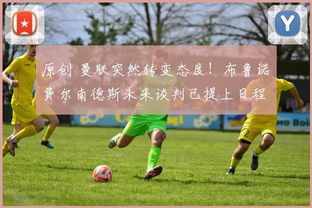 原创 曼联突然转变态度！布鲁诺・费尔南德斯未来谈判已提上日程