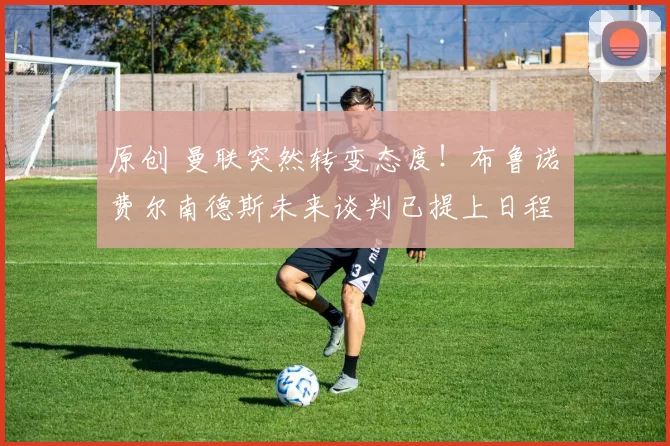 原创 曼联突然转变态度！布鲁诺・费尔南德斯未来谈判已提上日程