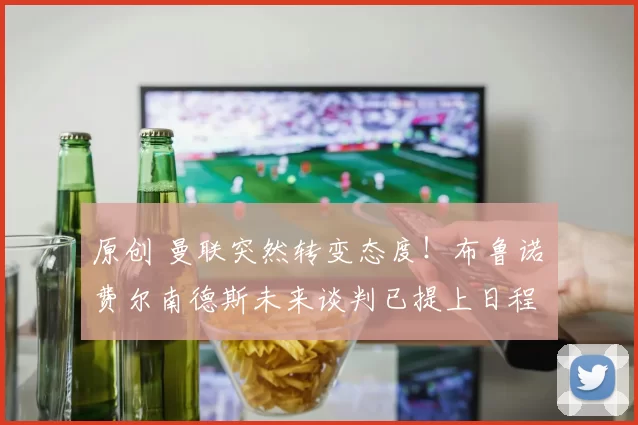 原创 曼联突然转变态度！布鲁诺・费尔南德斯未来谈判已提上日程