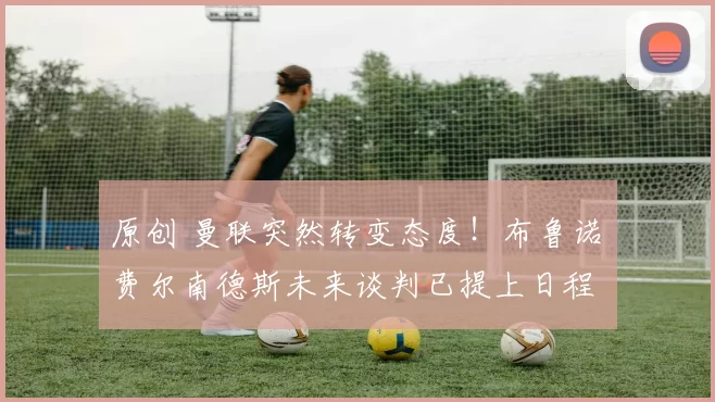 原创 曼联突然转变态度！布鲁诺・费尔南德斯未来谈判已提上日程