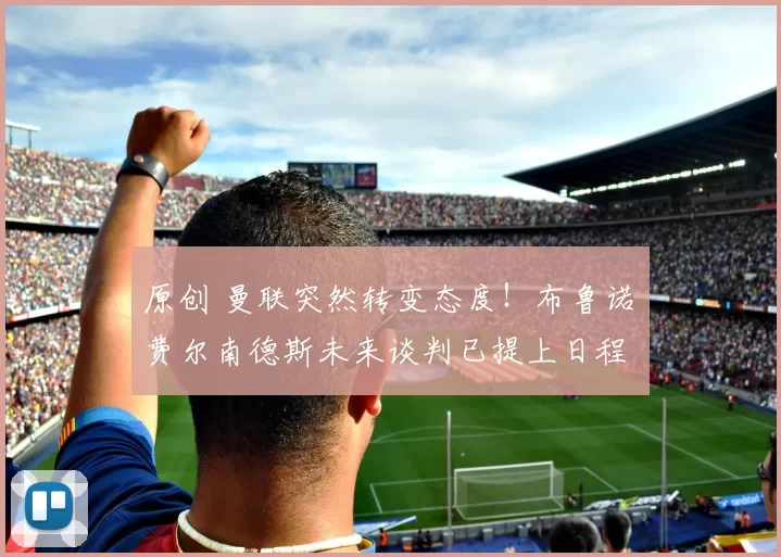 原创 曼联突然转变态度！布鲁诺・费尔南德斯未来谈判已提上日程