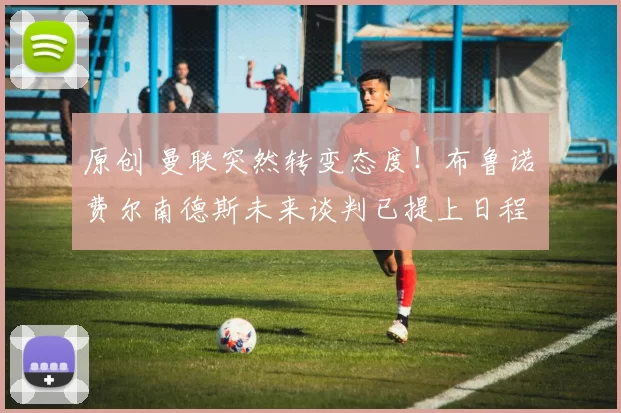 原创 曼联突然转变态度！布鲁诺・费尔南德斯未来谈判已提上日程