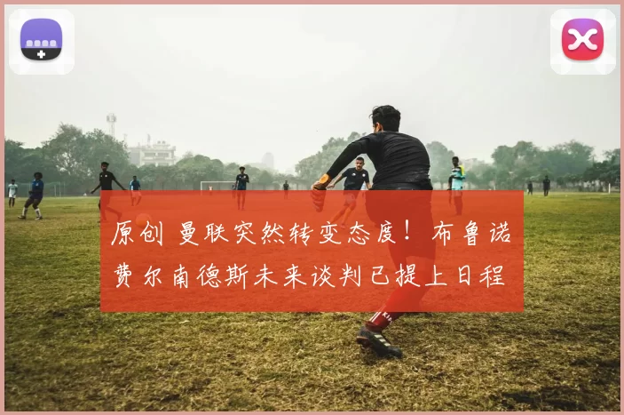 原创 曼联突然转变态度！布鲁诺・费尔南德斯未来谈判已提上日程