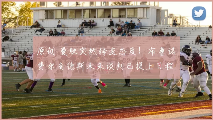 原创 曼联突然转变态度！布鲁诺・费尔南德斯未来谈判已提上日程