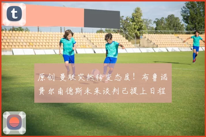 原创 曼联突然转变态度！布鲁诺・费尔南德斯未来谈判已提上日程