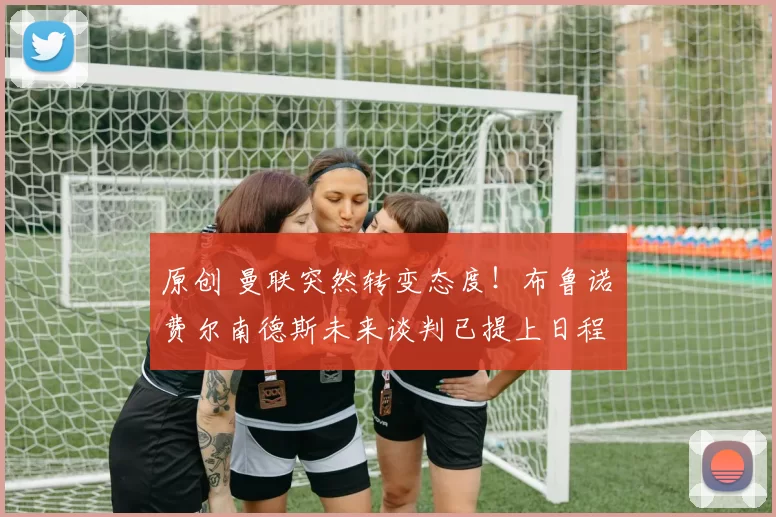 原创 曼联突然转变态度！布鲁诺・费尔南德斯未来谈判已提上日程