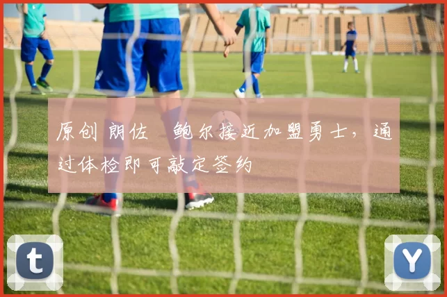 原创 朗佐・鲍尔接近加盟勇士，通过体检即可敲定签约