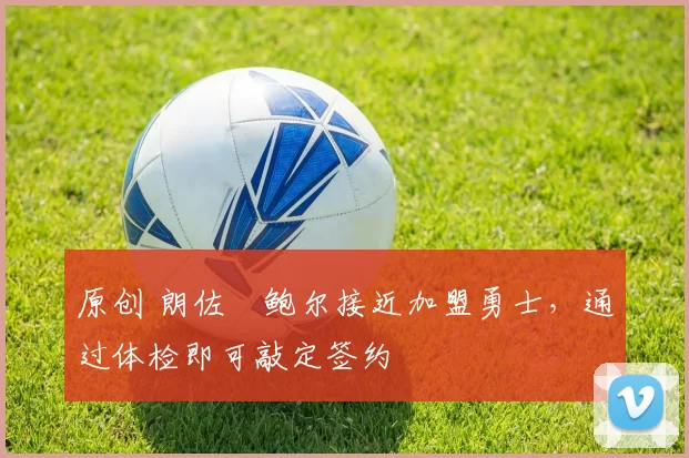 原创 朗佐・鲍尔接近加盟勇士，通过体检即可敲定签约