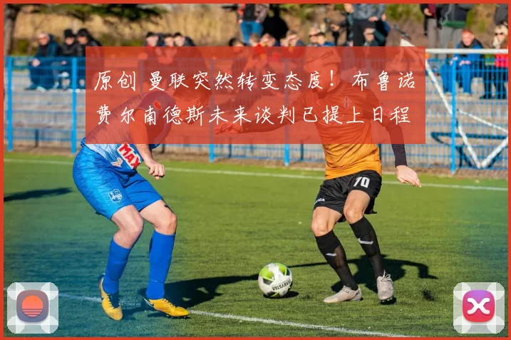 原创 曼联突然转变态度！布鲁诺・费尔南德斯未来谈判已提上日程