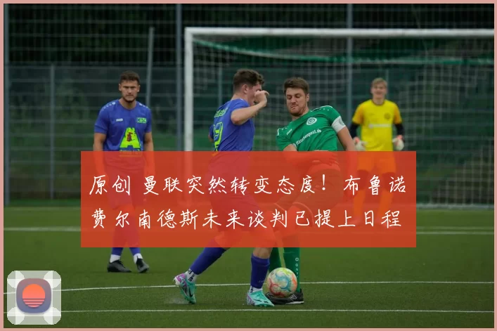 原创 曼联突然转变态度！布鲁诺・费尔南德斯未来谈判已提上日程