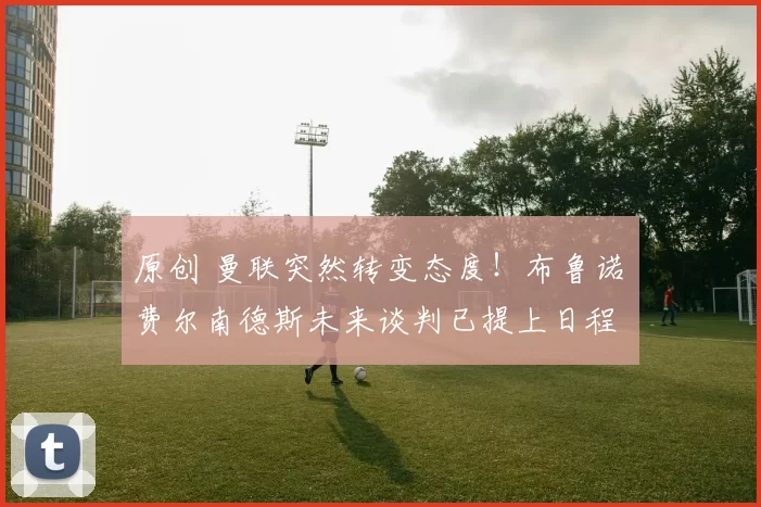 原创 曼联突然转变态度！布鲁诺・费尔南德斯未来谈判已提上日程