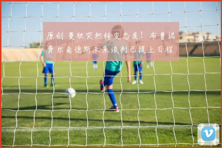 原创 曼联突然转变态度！布鲁诺・费尔南德斯未来谈判已提上日程