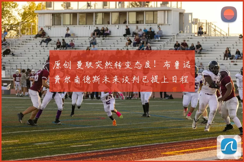 原创 曼联突然转变态度！布鲁诺・费尔南德斯未来谈判已提上日程