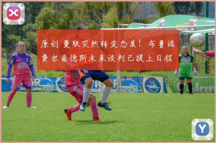 原创 曼联突然转变态度！布鲁诺・费尔南德斯未来谈判已提上日程