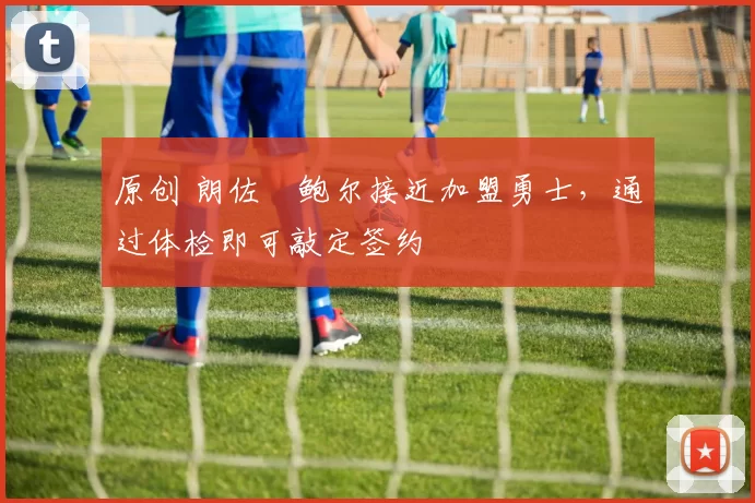 原创 朗佐・鲍尔接近加盟勇士，通过体检即可敲定签约