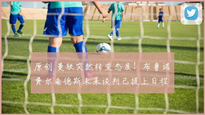 原创 曼联突然转变态度！布鲁诺・费尔南德斯未来谈判已提上日程