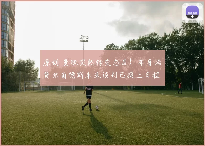 原创 曼联突然转变态度!布鲁诺・费尔南德斯未来谈判已提上日程