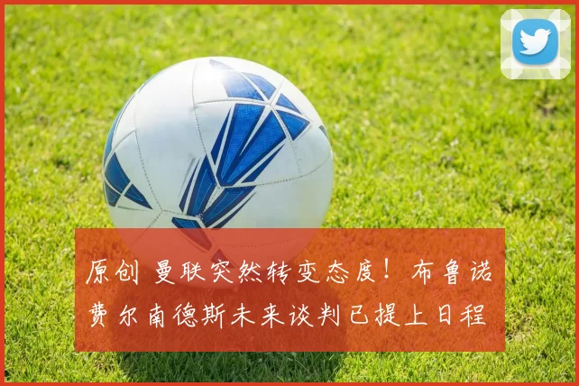 原创 曼联突然转变态度！布鲁诺・费尔南德斯未来谈判已提上日程