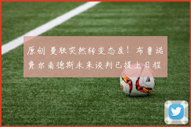 原创 曼联突然转变态度！布鲁诺・费尔南德斯未来谈判已提上日程