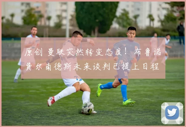 原创 曼联突然转变态度！布鲁诺・费尔南德斯未来谈判已提上日程