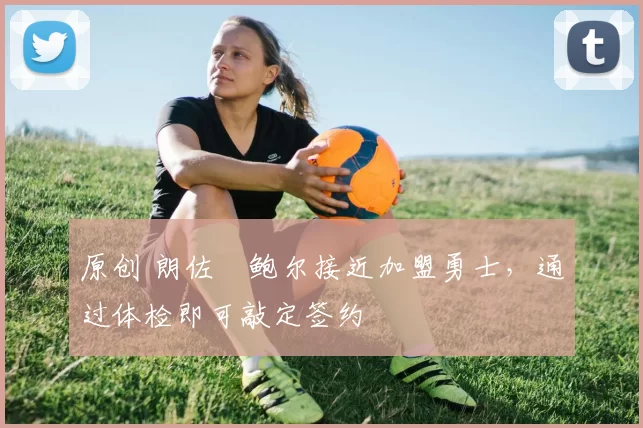 原创 朗佐・鲍尔接近加盟勇士，通过体检即可敲定签约