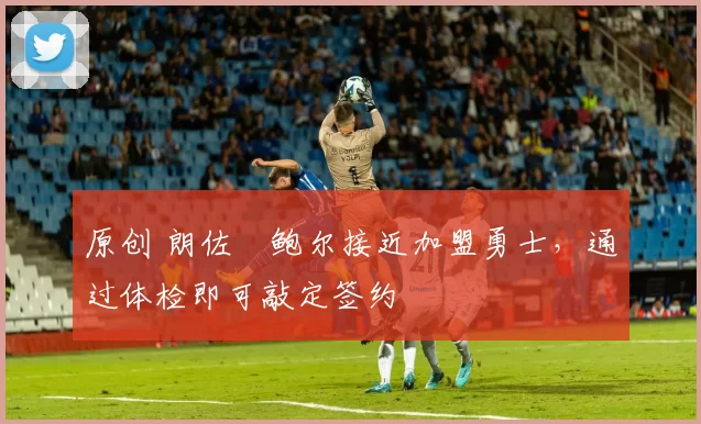 原创 朗佐・鲍尔接近加盟勇士，通过体检即可敲定签约