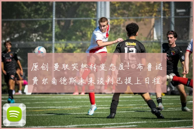 原创 曼联突然转变态度！布鲁诺・费尔南德斯未来谈判已提上日程