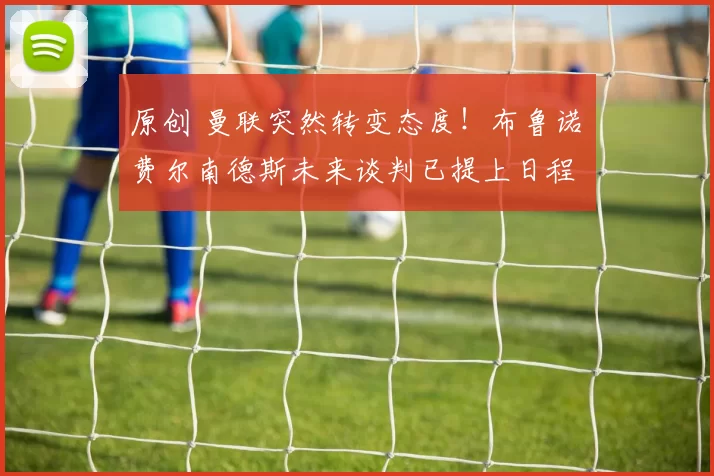 原创 曼联突然转变态度！布鲁诺・费尔南德斯未来谈判已提上日程