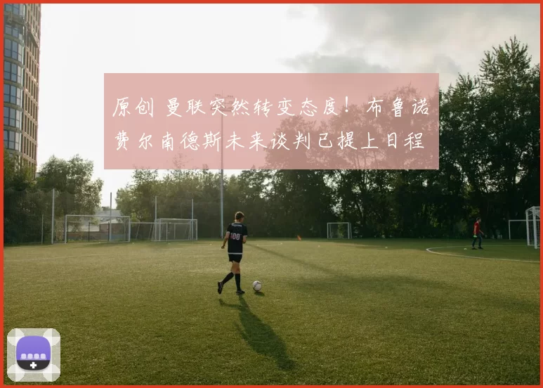 原创 曼联突然转变态度！布鲁诺・费尔南德斯未来谈判已提上日程