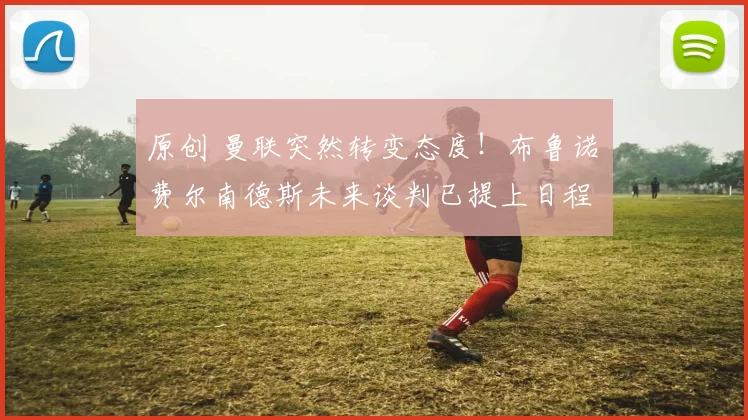 原创 曼联突然转变态度！布鲁诺・费尔南德斯未来谈判已提上日程