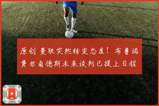 原创 曼联突然转变态度！布鲁诺・费尔南德斯未来谈判已提上日程