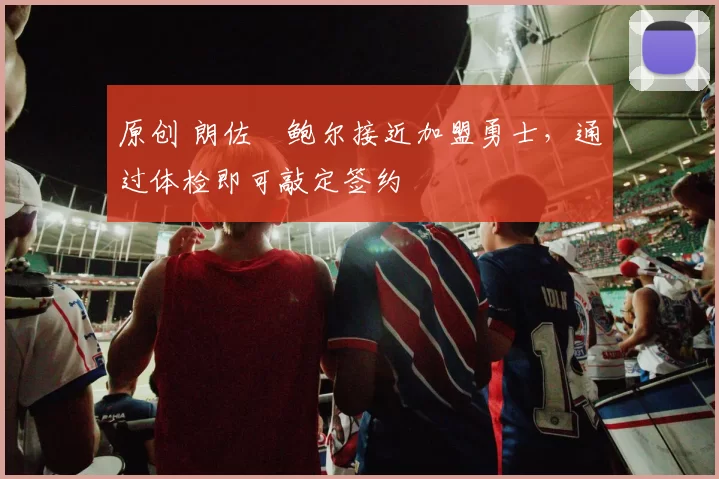 原创 朗佐・鲍尔接近加盟勇士，通过体检即可敲定签约