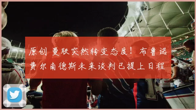 原创 曼联突然转变态度！布鲁诺・费尔南德斯未来谈判已提上日程