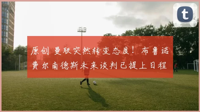 原创 曼联突然转变态度！布鲁诺・费尔南德斯未来谈判已提上日程