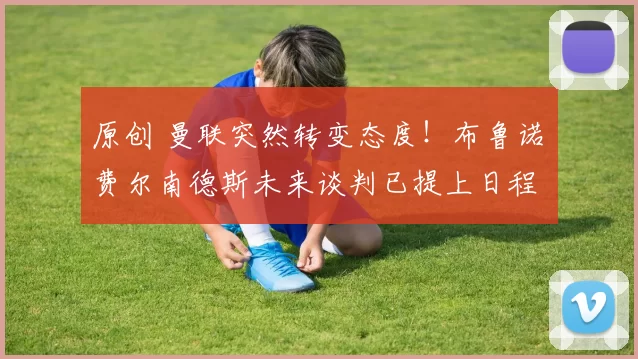 原创 曼联突然转变态度！布鲁诺・费尔南德斯未来谈判已提上日程