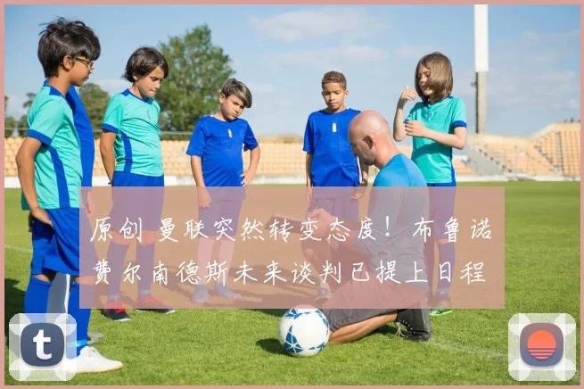 原创 曼联突然转变态度！布鲁诺・费尔南德斯未来谈判已提上日程