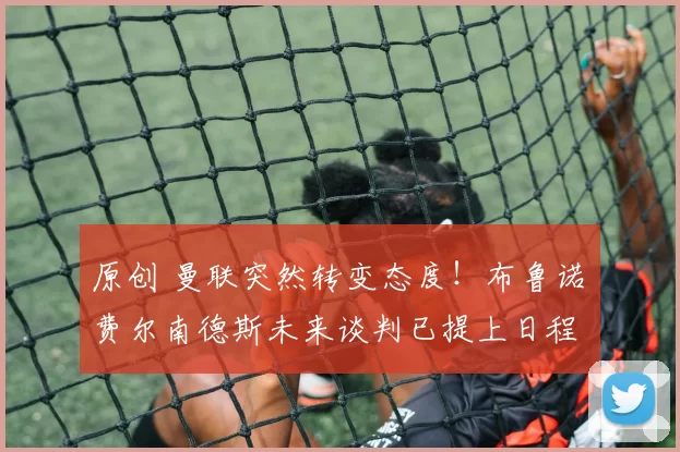 原创 曼联突然转变态度！布鲁诺・费尔南德斯未来谈判已提上日程