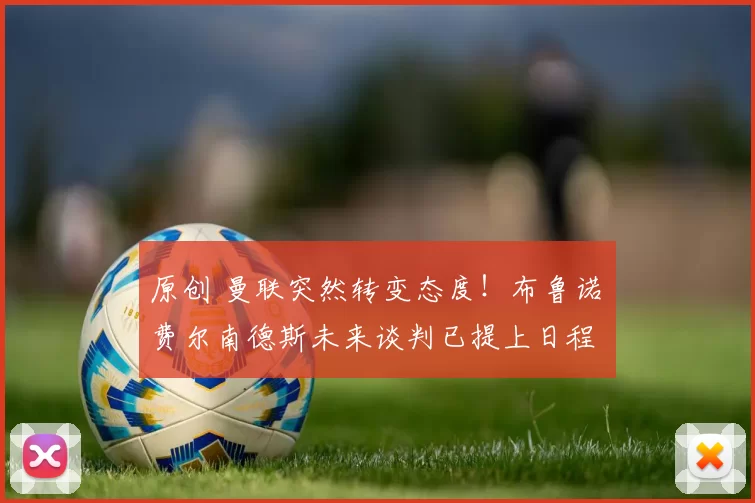 原创 曼联突然转变态度！布鲁诺・费尔南德斯未来谈判已提上日程