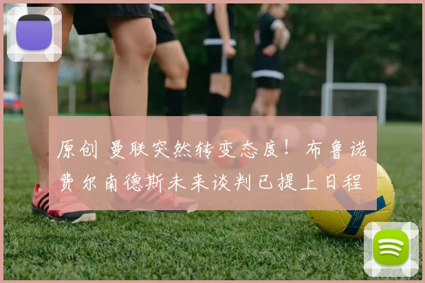 原创 曼联突然转变态度！布鲁诺・费尔南德斯未来谈判已提上日程