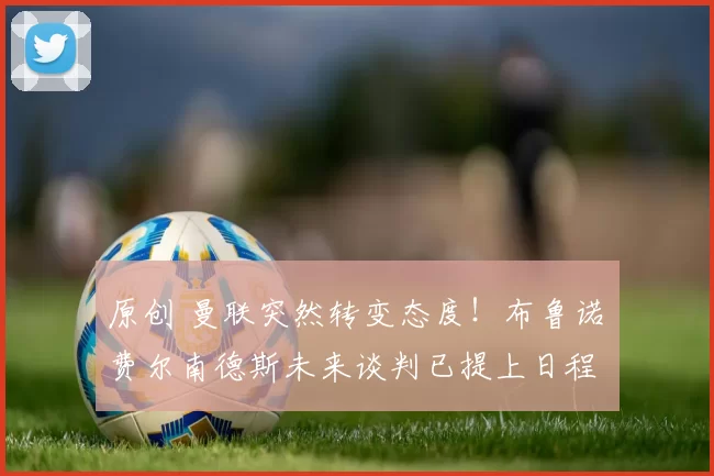 原创 曼联突然转变态度！布鲁诺・费尔南德斯未来谈判已提上日程