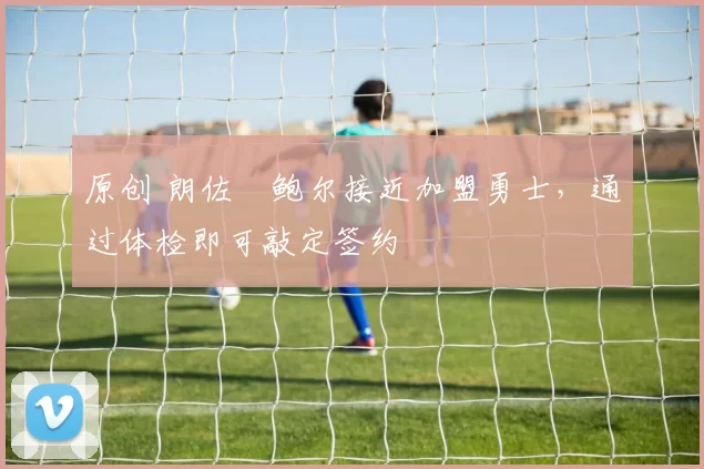 原创 朗佐・鲍尔接近加盟勇士，通过体检即可敲定签约