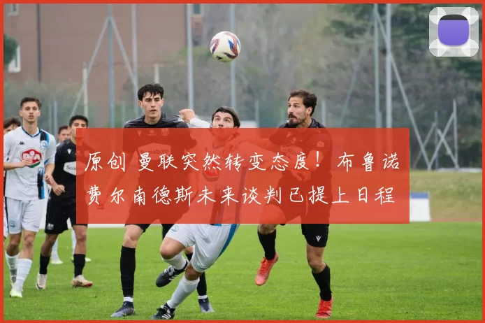 原创 曼联突然转变态度！布鲁诺・费尔南德斯未来谈判已提上日程