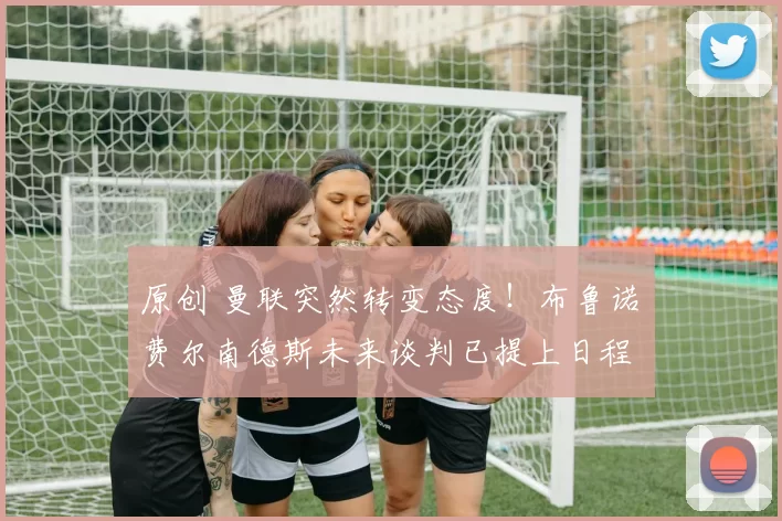 原创 曼联突然转变态度！布鲁诺・费尔南德斯未来谈判已提上日程