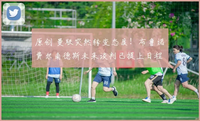 原创 曼联突然转变态度！布鲁诺・费尔南德斯未来谈判已提上日程