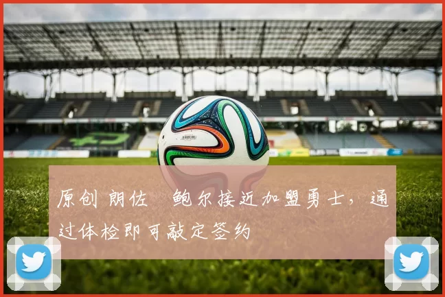 原创 朗佐・鲍尔接近加盟勇士，通过体检即可敲定签约